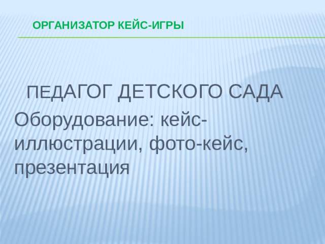 организатор кейс-игры    ПЕД АГОГ ДЕТСКОГО САДА Оборудование: кейс-иллюстрации, фото-кейс, презентация
