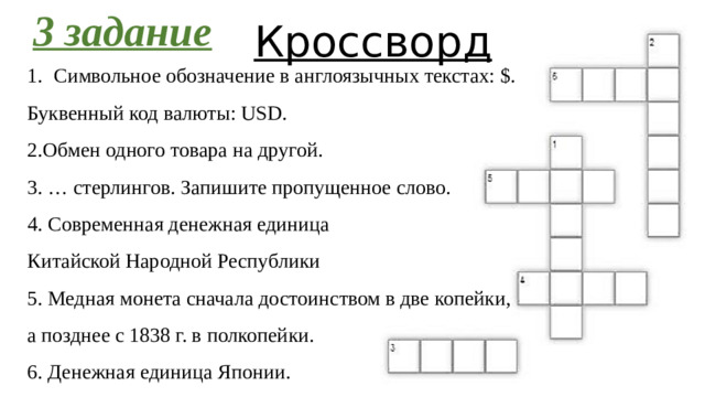 3 задание Кроссворд Символьное обозначение в англоязычных текстах: $. Буквенный код валюты: USD. 2.Обмен одного товара на другой. 3. … стерлингов. Запишите пропущенное слово. 4. Современная денежная единица Китайской Народной Республики 5. Медная монета сначала достоинством в две копейки, а позднее с 1838 г. в полкопейки. 6. Денежная единица Японии.