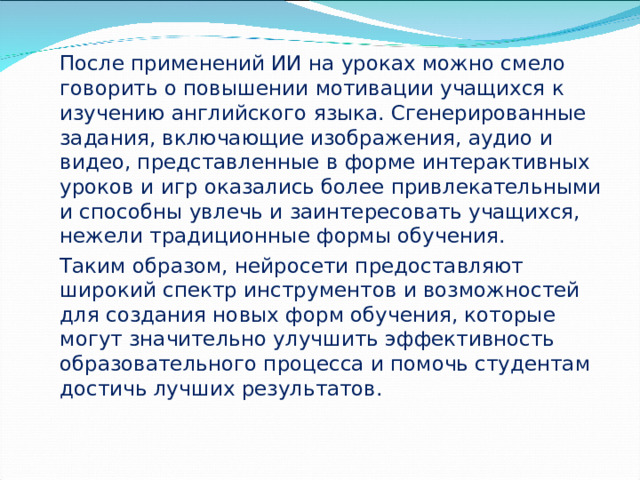 После применений ИИ на уроках можно смело говорить о повышении мотивации учащихся к изучению английского языка. Сгенерированные задания, включающие изображения, аудио и видео, представленные в форме интерактивных уроков и игр оказались более привлекательными и способны увлечь и заинтересовать учащихся, нежели традиционные формы обучения.    Таким образом, нейросети предоставляют широкий спектр инструментов и возможностей для создания новых форм обучения, которые могут значительно улучшить эффективность образовательного процесса и помочь студентам достичь лучших результатов.