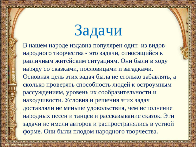 Задачи В нашем народе издавна популярен один из видов народного творчества - это задачи, относящийся к различным житейским ситуациям. Они были в ходу наряду со сказками, пословицами и загадками. Основная цель этих задач была не столько забавлять, а сколько проверять способность людей к остроумным рассуждениям, уровень их сообразительности и находчивости. Условия и решения этих задач доставляли не меньше удовольствия, чем исполнение народных песен и танцев и рассказывание сказок. Эти задачи не имели авторов и распространялись в устной форме. Они были плодом народного творчества.