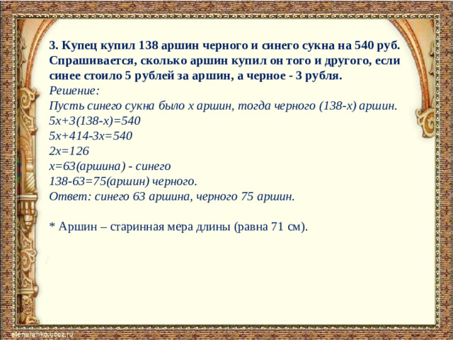 3. Купец купил 138 аршин черного и синего сукна на 540 руб. Спрашивается, сколько аршин купил он того и другого, если синее стоило 5 рублей за аршин, а черное - 3 рубля.  Решение:  Пусть синего сукна было х аршин, тогда черного (138-х) аршин.   5х+3(138-х)=540   5х+414-3х=540   2х=126   х=63(аршина) - синего   138-63=75(аршин) черного.   Ответ:  синего 63 аршина, черного 75 аршин.   * Аршин – старинная мера длины (равна 71 см).