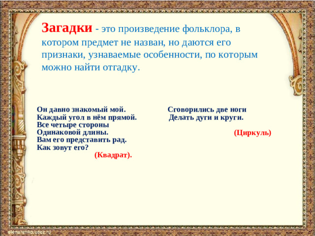 Загадки  - это произведение фольклора, в котором предмет не назван, но даются его признаки, узнаваемые особенности, по которым можно найти отгадку. Он давно знакомый мой. Сговорились две ноги Каждый угол в нём прямой. Делать дуги и круги. Все четыре стороны Одинаковой длины. Вам его представить рад. Как зовут его?  (Квадрат).    (Циркуль)