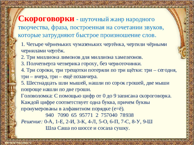 Скороговорки  - шуточный жанр народного творчества, фраза, построенная на сочетании звуков, которые затрудняют быстрое произношение слов. 1. Четыре чёрненьких чумазеньких чертёнка, чертили чёрными чернилами чертёж. 2. Три миллиона лимонов для миллиона хамелеонов. 3. Полчетверта четверика гороху, без червоточинки. 4. Три сороки, три трещотки потеряли по три щётки: три – сегодня, три – вчера, три – ещё позавчера. 5. Шестнадцать шли мышей, нашли по сорок грошей, две мыши попроще нашли по две гроши. Головоломка: С помощью цифр от 0 до 9 записана скороговорка. Каждой цифре соответствует одна буква, причем буквы пронумерованы в алфавитном порядке (е=ё).  940 7090 65 95771 2 757040 78938 Решение: 0-А, 1-Е, 2-И, 3-К, 4-Л, 5-О, 6-П, 7-С, 8-У, 9-Ш  Шла Саша по шоссе и сосала сушку.