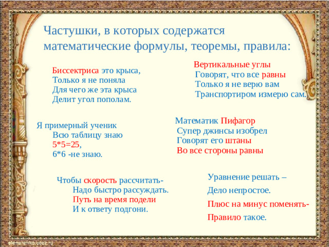 Частушки, в которых содержатся математические формулы, теоремы, правила:  Вертикальные углы  Говорят, что все равны  Только я не верю вам  Транспортиром измерю сам.    Математик Пифагор  Супер джинсы изобрел  Говорят его штаны  Во все стороны равны  Уравнение решать –  Дело непростое.  Плюс на минус поменять-  Правило такое.  Биссектриса это крыса,  Только я не поняла  Для чего же эта крыса  Делит угол пополам. Я примерный ученик  Всю таблицу знаю  5*5=25 ,  6*6 -не знаю.  Чтобы скорость рассчитать-  Надо быстро рассуждать.   Путь на время подели  И к ответу подгони.