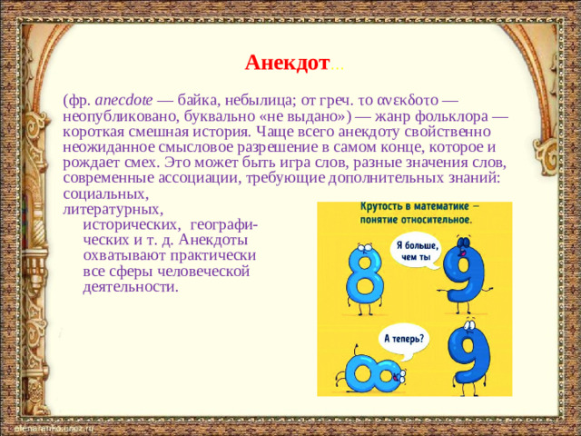 Анекдот … (фр.  anecdote  — байка, небылица; от греч. το ανεκδοτ о — неопубликовано, буквально «не выдано») — жанр фольклора — короткая смешная история. Чаще всего анекдоту свойственно неожиданное смысловое разрешение в самом конце, которое и рождает смех. Это может быть игра слов, разные значения слов, современные ассоциации, требующие дополнительных знаний: социальных, литературных,  исторических, географи-  ческих и т. д. Анекдоты  охватывают практически  все сферы человеческой  деятельности.