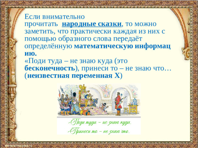 Если внимательно прочитать   народные   сказки , то можно заметить, что практически каждая из них с помощью образного слова передаёт определённую  математическую информацию.  «Поди туда – не знаю куда (это бесконечность ), принеси то – не знаю что…( неизвестная переменная Х )
