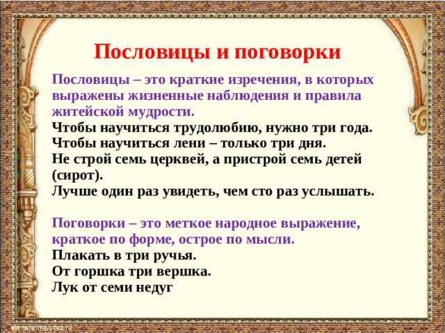 Пословицы и поговорки Пословицы – это краткие изречения, в которых выражены жизненные наблюдения и правила житейской мудрости. Чтобы научиться трудолюбию, нужно три года. Чтобы научиться лени – только три дня. Не строй семь церквей, а пристрой семь детей (сирот). Лучше один раз увидеть, чем сто раз услышать.  Поговорки – это меткое народное выражение, краткое по форме, острое по мысли. Плакать в три ручья. От горшка три вершка. Лук от семи недуг