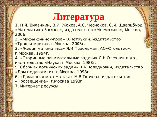 Литература   1. Н.Я. Виленкин , В.И. Жохов, А.С. Чесноков, С.И. Щварцбурд «Математика 5 класс», издательство «Мнемозина», Москва, 2006. 2. «Мифы финно-угров» В.Петрухин, издательство «Транзиткнига», г.Москва, 2003г. 3. «Живая математика» Я.И.Перельман, АО»Столетие», г.Москва, 1994г. 4. «Старинные занимательные задачи» С.Н.Олехник и др., издательство «Наука, г.Москва, 1988г. 5. Сборник логических задач» В.А.Володкович, издательство «Дом педагогики», г.Москва, 1998г. 6. «Домашняя математика» М.В.Ткачёва, издательство «Просвещение», г.Москва 1993г. 7. Интернет ресурсы