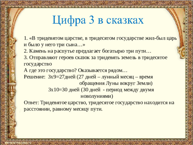 1. «В тридевятом царстве, в тридесятом государстве жил-был царь и было у него три сына…» 2. Камень на распутье предлагает богатырю три пути… 3. Отправляют героев сказок за тридевять земель в тридесятое государство А где это государство? Оказывается рядом… Решение: 3х9=27дней (27 дней – лунный месяц – время  обращения Луны вокруг Земли)  3х10=30 дней (30 дней - период между двумя  новолуниями) Ответ: Тридевятое царство, тридесятое государство находится на расстоянии, равному месяцу пути.