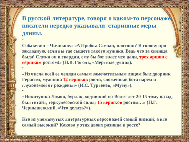В русской литературе, говоря о каком-то персонаже, писатели нередко указывали старинные меры длины.   Собакевич – Чичикову: «А Пробка Степан, плотник? Я голову про закладную, если вы где сыщете такого мужика. Ведь что за силища была! Служи он в гвардии, ему бы бог знает что дали, трех аршин с вершком ростом!» (Н.В. Гоголь, «Мертвые души»).   «Из числа всей ее челяди самым замечательным лицом был дворник Герасим, мужчина 12 вершков роста, сложенный богатырем и глухонемой от рожденья» (И.С. Тургенев, «Муму»).   «Никитушка Ломов, бурлак, ходивший по Волге лет 20-15 тому назад, был гигант, геркулесовской силы; 15 вершков ростом…» (Н.Г. Чернышевский, «Что делать?»).   Кто из упомянутых литературных персонажей самый низкий, а кто самый высокий? Какова у этих двоих разница в росте?