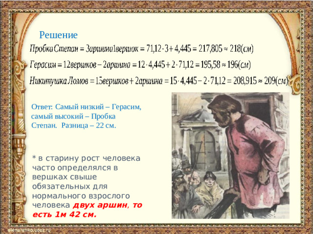 Решение Ответ: Самый низкий – Герасим, самый высокий – Пробка Степан. Разница – 22 см. * в старину рост человека часто определялся в вершках свыше обязательных для нормального взрослого человека двух аршин , то есть 1м 42 см.