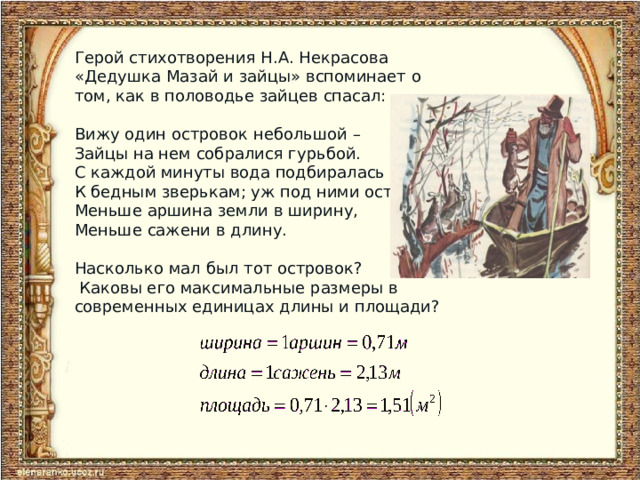 Герой стихотворения Н.А. Некрасова «Дедушка Мазай и зайцы» вспоминает о том, как в половодье зайцев спасал: Вижу один островок небольшой – Зайцы на нем собралися гурьбой. С каждой минуты вода подбиралась К бедным зверькам; уж под ними осталось Меньше аршина земли в ширину, Меньше сажени в длину. Насколько мал был тот островок?  Каковы его максимальные размеры в современных единицах длины и площади?