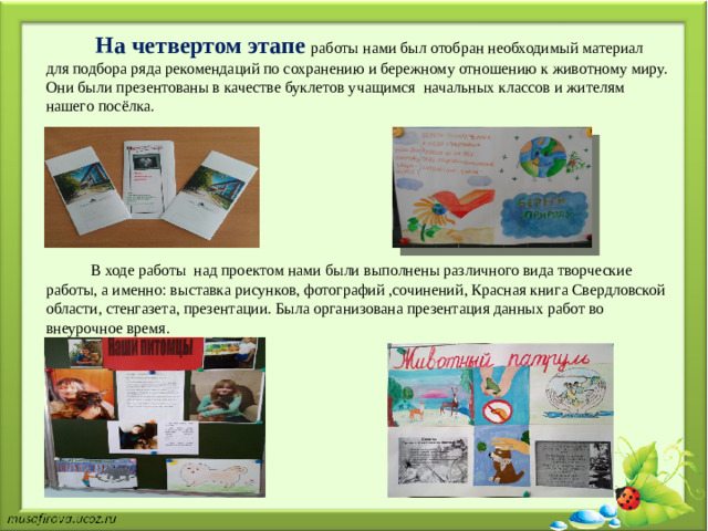 На  четвертом  этапе  работы нами был отобран необходимый материал для подбора ряда рекомендаций по сохранению и бережному отношению к животному миру. Они были презентованы в качестве буклетов учащимся начальных классов и жителям нашего посёлка.         В ходе работы над проектом нами были выполнены различного вида творческие работы, а именно: выставка рисунков, фотографий ,сочинений, Красная книга Свердловской области, стенгазета, презентации. Была организована презентация данных работ во внеурочное время.