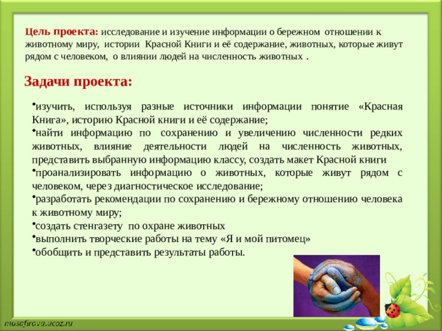 Ц ель проекта : исследование и изучение информации о бережном отношении к животному миру, истории Красной Книги и её содержание, животных, которые живут рядом с человеком, о влиянии людей на численность животных .    Задачи проекта: изучить, используя разные источники информации понятие «Красная Книга», историю Красной книги и её содержание;  найти информацию по  сохранению и увеличению численности редких животных, влияние деятельности людей на численность животных, представить выбранную информацию классу, создать макет Красной книги проанализировать информацию о животных, которые живут рядом с человеком, через диагностическое исследование; разработать рекомендации по сохранению и бережному отношению человека к животному миру; создать стенгазету по охране животных выполнить творческие работы на тему «Я и мой питомец» обобщить и представить результаты работы.