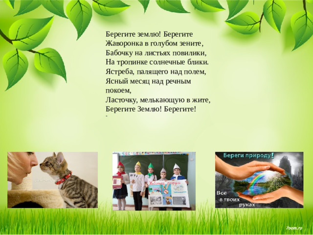 Берегите землю! Берегите  Жаворонка в голубом зените,   Бабочку на листьях повилики,  На тропинке солнечные блики.  Ястреба, палящего над полем,   Ясный месяц над речным покоем,  Ласточку, мелькающую в жите,   Берегите Землю! Берегите! -