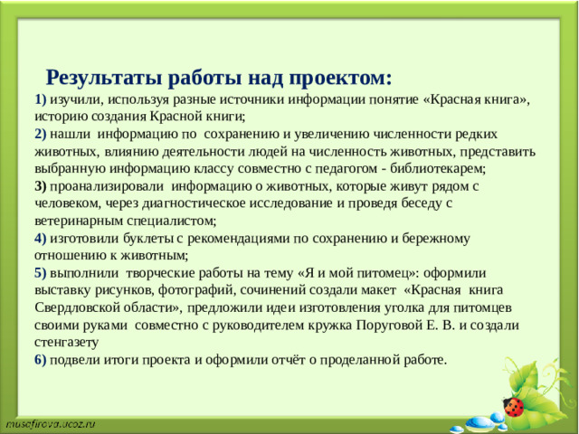 Результаты работы над проектом:  1) изучили, используя разные источники информации понятие «Красная книга», историю создания Красной книги;  2) нашли информацию по  сохранению и увеличению численности редких животных, влиянию деятельности людей на численность животных, представить выбранную информацию классу совместно с педагогом - библиотекарем;  3) проанализировали информацию о животных, которые живут рядом с человеком, через диагностическое исследование и проведя беседу с ветеринарным специалистом;  4) изготовили буклеты с рекомендациями по сохранению и бережному отношению к животным;  5) выполнили творческие работы на тему «Я и мой питомец»: оформили выставку рисунков, фотографий, сочинений создали макет «Красная книга Свердловской области», предложили идеи изготовления уголка для питомцев своими руками совместно с руководителем кружка Поруговой Е. В. и создали стенгазету  6) подвели итоги проекта и оформили отчёт о проделанной работе.