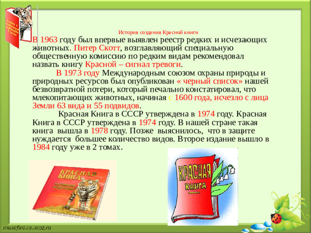 История создания Красной книги        В 1963 году был впервые выявлен реестр редких и исчезающих животных . Питер Скотт , возглавляющий специальную общественную комиссию по редким видам рекомендовал назвать книгу Красной – сигнал тревоги .  В 1973 году Международным союзом охраны природы и природных ресурсов был опубликован « черный список» нашей безвозвратной потери, который печально констатировал, что млекопитающих животных, начиная с 1600 года, исчезло с лица Земли 63 вида и 55 подвидов .  Красная Книга в СССР утверждена в 1974  году. Красная Книга в СССР утверждена в 1974 году. В нашей стране такая книга вышла в 1978 году. Позже выяснилось, что в защите нуждается большее количество видов. Второе издание вышло в 1984 году уже в 2 томах .
