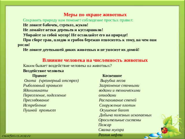 Меры по охране животных Сохранить природу нам поможет соблюдение простых правил: Не ловите бабочек, стрекоз, жуков! Не ломайте ветки деревьев и кустарников! Убирайте за собой мусор! Не оставляйте его на природе! При сборе трав, плодов и грибов бережно относитесь к тому, на чем они росли! Не ловите детенышей диких животных и не уносите их домой!  Влияние человека на численность животных Каким бывает воздействие человека на животных? Воздействие человека  Прямое Косвенное  Охота (чрезмерный отстрел) Вырубка лесов Рыболовный промысел Загрязнение сточными Ядохимикаты водами и техническими Переселение, подселение отходами Преследование Распахивание степей Истребление Сооружение плотин Пушной промысел Осушение болот  Добыча полезных ископаемых  Оросительные системы  Пожар  Свалка мусора  Разлив нефти