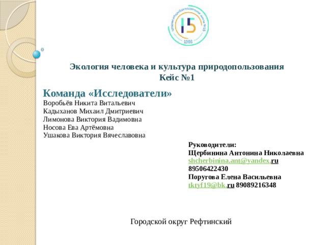 Экология человека и культура природопользования Кейс №1 Команда «Исследователи» Воробьёв Никита Витальевич Кадыханов Михаил Дмитриевич Лимонова Виктория Вадимовна Носова Ева Артёмовна Ушакова Виктория Вячеславовна Руководители: Щербинина Антонина Николаевна shcherbinina . ant @ yandex . ru 89506422430 Поругова Елена Васильевна tktyf 19@ bk . ru 89089216348 Городской округ Рефтинский