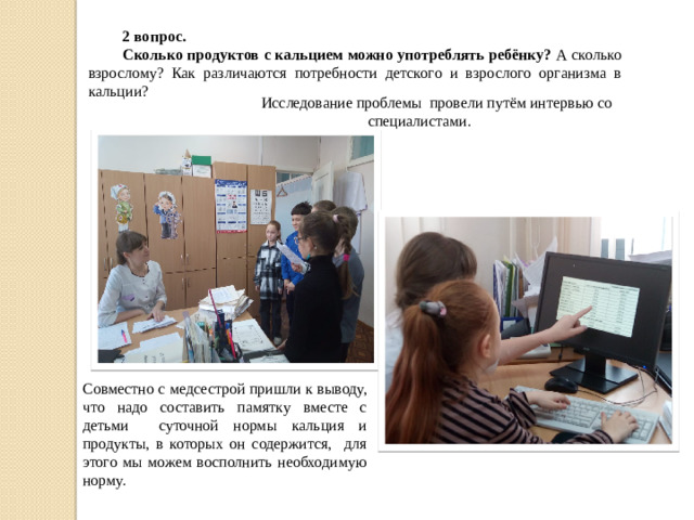 2 вопрос. Сколько продуктов с кальцием можно употреблять ребёнку? А сколько взрослому? Как различаются потребности детского и взрослого организма в кальции? Исследование проблемы провели путём интервью со специалистами. Совместно с медсестрой пришли к выводу, что надо составить памятку вместе с детьми суточной нормы кальция и продукты, в которых он содержится, для этого мы можем восполнить необходимую норму.