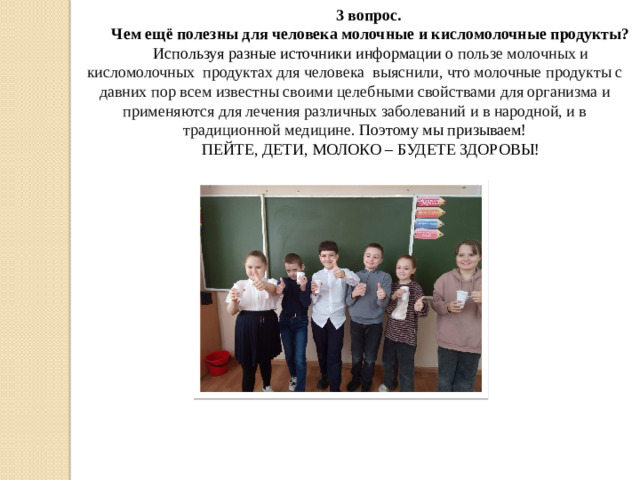 3 вопрос. Чем ещё полезны для человека молочные и кисломолочные продукты? Используя разные источники информации о пользе молочных и кисломолочных продуктах для человека выяснили, что молочные продукты с давних пор всем известны своими целебными свойствами для организма и применяются для лечения различных заболеваний и в народной, и в традиционной медицине. Поэтому мы призываем! ПЕЙТЕ, ДЕТИ, МОЛОКО – БУДЕТЕ ЗДОРОВЫ!