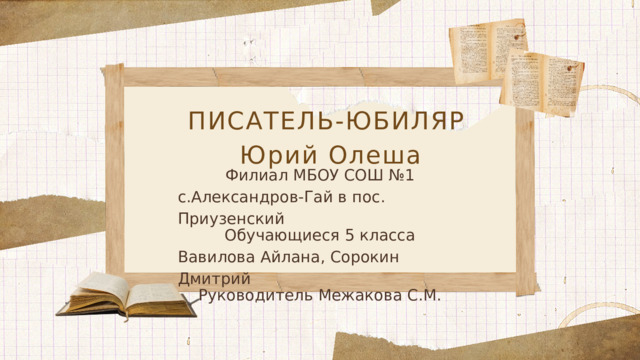 ПИСАТЕЛЬ-ЮБИЛЯР  Юрий Олеша Филиал МБОУ СОШ №1 с.Александров-Гай в пос. Приузенский Обучающиеся 5 класса Вавилова Айлана, Сорокин Дмитрий Руководитель Межакова С.М.