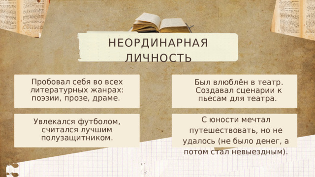 НЕОРДИНАРНАЯ ЛИЧНОСТЬ Пробовал себя во всех литературных жанрах: поэзии, прозе, драме. Был влюблён в театр. Создавал сценарии к пьесам для театра. С юности мечтал путешествовать, но не удалось (не было денег, а потом стал невыездным). Увлекался футболом, считался лучшим полузащитником.