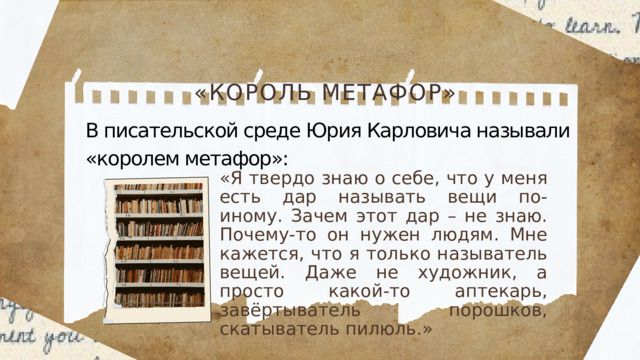«КОРОЛЬ МЕТАФОР» В писательской среде Юрия Карловича называли «королем метафор»: «Я твердо знаю о себе, что у меня есть дар называть вещи по-иному. Зачем этот дар – не знаю. Почему-то он нужен людям. Мне кажется, что я только называтель вещей. Даже не художник, а просто какой-то аптекарь, завёртыватель порошков, скатыватель пилюль.»