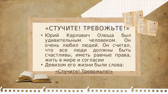 «СТУЧИТЕ! ТРЕВОЖЬТЕ!» Юрий Карлович Олеша был удивительным человеком. Он очень любил людей. Он считал, что все люди должны быть счастливы, иметь равные права, жить в мире и согласии Девизом его жизни были слова: Юрий Карлович Олеша был удивительным человеком. Он очень любил людей. Он считал, что все люди должны быть счастливы, иметь равные права, жить в мире и согласии Девизом его жизни были слова: «Стучите! Тревожьте!»