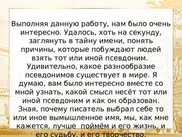 Выполняя данную работу, нам было очень интересно. Удалось, хоть на секунду, заглянуть в тайну имени, понять причины, которые побуждают людей взять тот или иной псевдоним. Удивительно, какое разнообразие псевдонимов существует в мире. Я думаю, вам было интересно вместе со мной узнать, какой смысл несёт тот или иной псевдоним и как он образован. Зная, почему писатель выбрал себе то или иное вымышленное имя, мы, как мне кажется, лучше поймём и его жизнь, и его судьбу, и его творчество.