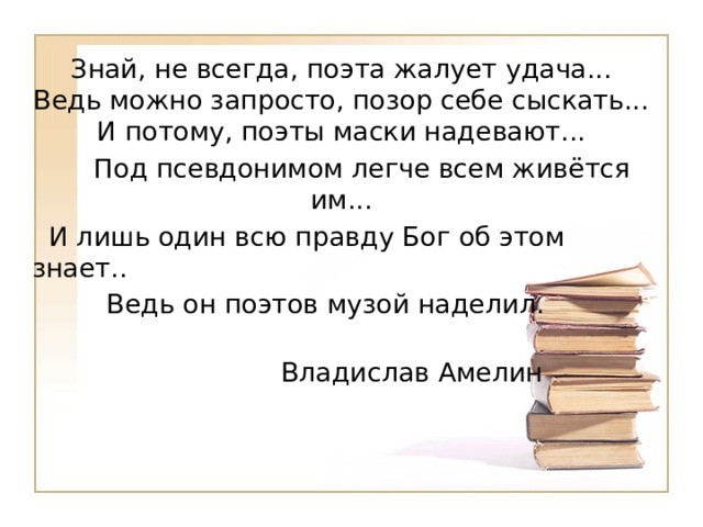 Знай, не всегда, поэта жалует удача...  Ведь можно запросто, позор себе сыскать...  И потому, поэты маски надевают...  Под псевдонимом легче всем живётся им...  И лишь один всю правду Бог об этом знает..  Ведь он поэтов музой наделил.  Владислав Амелин