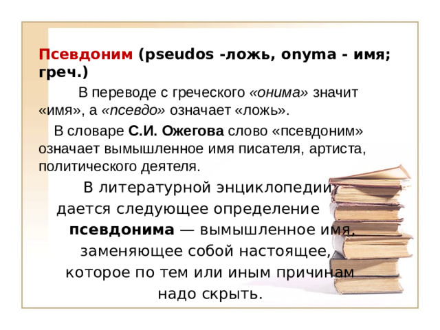 Псевдоним (pseudos   -ложь, onyma - имя; греч.)   В переводе с греческого «онима» значит «имя», а «псевдо» означает «ложь».   В словаре С.И. Ожегова слово «псевдоним» означает вымышленное имя писателя, артиста, политического деятеля.  В литературной энциклопедии  дается следующее определение  псевдонима — вымышленное имя,  заменяющее собой настоящее,  которое по тем или иным причинам  надо скрыть.