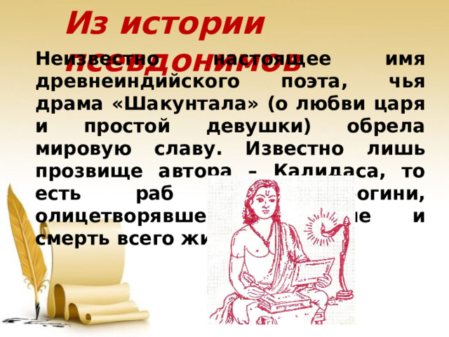 Из истории псевдонимов Неизвестно настоящее имя древнеиндийского поэта, чья драма «Шакунтала» (о любви царя и простой девушки) обрела мировую славу. Известно лишь прозвище автора – Калидаса, то есть раб Кали, богини, олицетворявшей рождение и смерть всего живого.