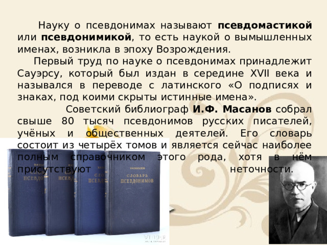 Науку о псевдонимах называют псевдомастикой или псевдонимикой , то есть наукой о вымышленных именах, возникла в эпоху Возрождения.  Первый труд по науке о псевдонимах принадлежит Сауэрсу, который был издан в середине XVII века и назывался в переводе с латинского «О подписях и знаках, под коими скрыты истинные имена».  Советский библиограф И.Ф. Масанов собрал свыше 80 тысяч псевдонимов русских писателей, учёных и общественных деятелей. Его словарь состоит из четырёх томов и является сейчас наиболее полным справочником этого рода, хотя в нём присутствуют       неточности.