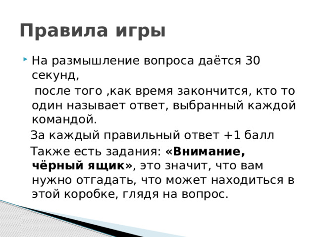 Правила игры На размышление вопроса даётся 30 секунд,  после того ,как время закончится, кто то один называет ответ, выбранный каждой командой.  За каждый правильный ответ +1 балл  Также есть задания: «Внимание, чёрный ящик» , это значит, что вам нужно отгадать, что может находиться в этой коробке, глядя на вопрос.