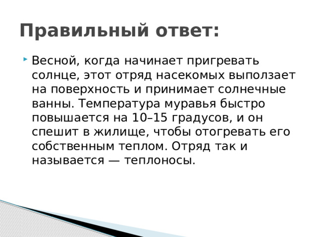 Правильный ответ: Весной, когда начинает пригревать солнце, этот отряд насекомых выползает на поверхность и принимает солнечные ванны. Температура муравья быстро повышается на 10–15 градусов, и он спешит в жилище, чтобы отогревать его собственным теплом. Отряд так и называется — теплоносы.
