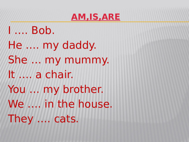 AM,IS,ARE I …. Bob. He …. my daddy. She … my mummy. It …. a chair. You … my brother. We …. in the house. They …. cats.
