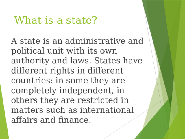 What is a state? A state is an administrative and political unit with its own authority and laws. States have different rights in different countries: in some they are completely independent, in others they are restricted in matters such as international affairs and finance.