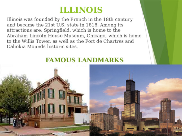 ILLINOIS Illinois was founded by the French in the 18th century and became the 21st U.S. state in 1818. Among its attractions are: Springfield, which is home to the Abraham Lincoln House Museum, Chicago, which is home to the Willis Tower, as well as the Fort de Chartres and Cahokia Mounds historic sites. FAMOUS LANDMARKS