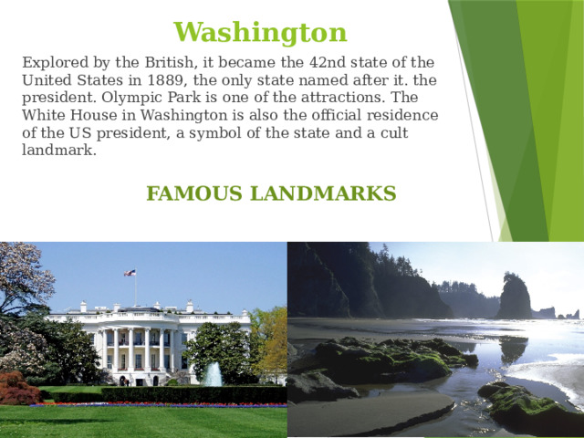 Washington Explored by the British, it became the 42nd state of the United States in 1889, the only state named after it. the president. Olympic Park is one of the attractions. The White House in Washington is also the official residence of the US president, a symbol of the state and a cult landmark. FAMOUS LANDMARKS