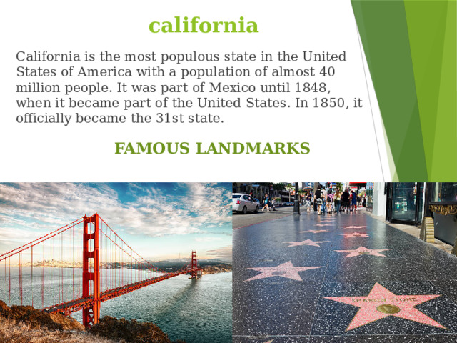 california California is the most populous state in the United States of America with a population of almost 40 million people. It was part of Mexico until 1848, when it became part of the United States. In 1850, it officially became the 31st state. FAMOUS LANDMARKS