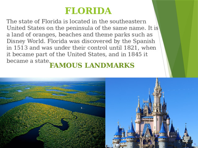 FLORIDA The state of Florida is located in the southeastern United States on the peninsula of the same name. It is a land of oranges, beaches and theme parks such as Disney World. Florida was discovered by the Spanish in 1513 and was under their control until 1821, when it became part of the United States, and in 1845 it became a state. FAMOUS LANDMARKS