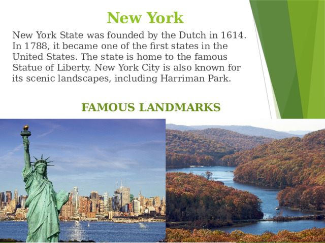New York New York State was founded by the Dutch in 1614. In 1788, it became one of the first states in the United States. The state is home to the famous Statue of Liberty. New York City is also known for its scenic landscapes, including Harriman Park. FAMOUS LANDMARKS