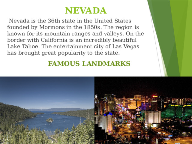 NEVADA   Nevada is the 36th state in the United States founded by Mormons in the 1850s. The region is known for its mountain ranges and valleys.  On the border with California is an incredibly beautiful Lake Tahoe. The entertainment city of Las Vegas has brought great popularity to the state. FAMOUS LANDMARKS