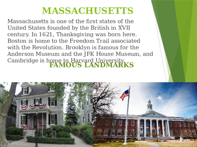 MASSACHUSETTS Massachusetts is one of the first states of the United States founded by the British in XVII century. In 1621, Thanksgiving was born here. Boston is home to the Freedom Trail associated with the Revolution. Brooklyn is famous for the Anderson Museum and the JFK House Museum, and Cambridge is home to Harvard University. FAMOUS LANDMARKS