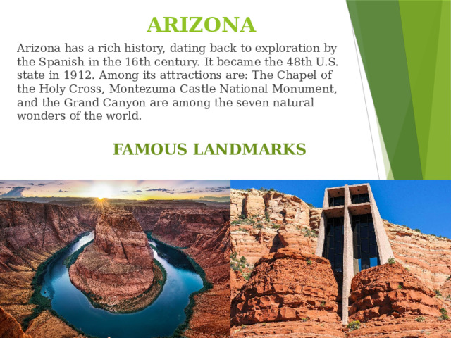 ARIZONA Arizona has a rich history, dating back to exploration by the Spanish in the 16th century. It became the 48th U.S. state in 1912. Among its attractions are: The Chapel of the Holy Cross, Montezuma Castle National Monument, and the Grand Canyon are among the seven natural wonders of the world. FAMOUS LANDMARKS
