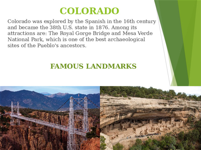 COLORADO Colorado was explored by the Spanish in the 16th century and became the 38th U.S. state in 1876. Among its attractions are: The Royal Gorge Bridge and Mesa Verde National Park, which is one of the best archaeological sites of the Pueblo's ancestors. FAMOUS LANDMARKS