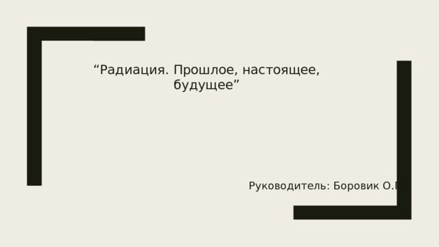 “ Радиация. Прошлое, настоящее, будущее” Руководитель: Боровик О.П.