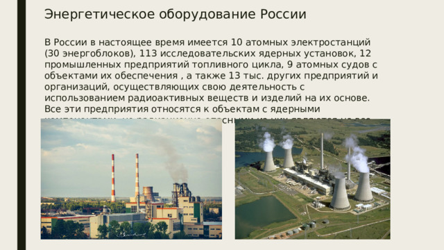 Энергетическое оборудование России В России в настоящее время имеется 10 атомных электростанций (30 энергоблоков), 113 исследовательских ядерных установок, 12 промышленных предприятий топливного цикла, 9 атомных судов с объектами их обеспечения , а также 13 тыс. других предприятий и организаций, осуществляющих свою деятельность с использованием радиоактивных веществ и изделий на их основе. Все эти предприятия относятся к объектам с ядерными компонентами, но радиационно опасными из них являются не все.