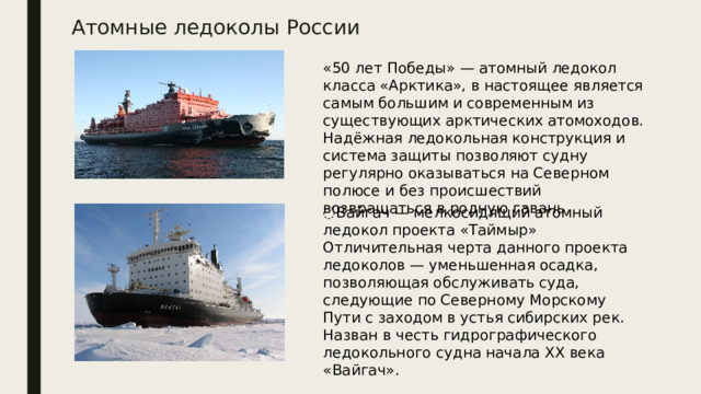 Атомные ледоколы России «50 лет Победы» — атомный ледокол класса «Арктика», в настоящее является самым большим и современным из существующих арктических атомоходов. Надёжная ледокольная конструкция и система защиты позволяют судну регулярно оказываться на Северном полюсе и без происшествий возвращаться в родную гавань . ́ Вайгач — мелкосидящий атомный ледокол проекта «Таймыр» Отличительная черта данного проекта ледоколов — уменьшенная осадка, позволяющая обслуживать суда, следующие по Северному Морскому Пути с заходом в устья сибирских рек. Назван в честь гидрографического ледокольного судна начала XX века «Вайгач».